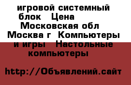 игровой системный блок › Цена ­ 1 000 - Московская обл., Москва г. Компьютеры и игры » Настольные компьютеры   